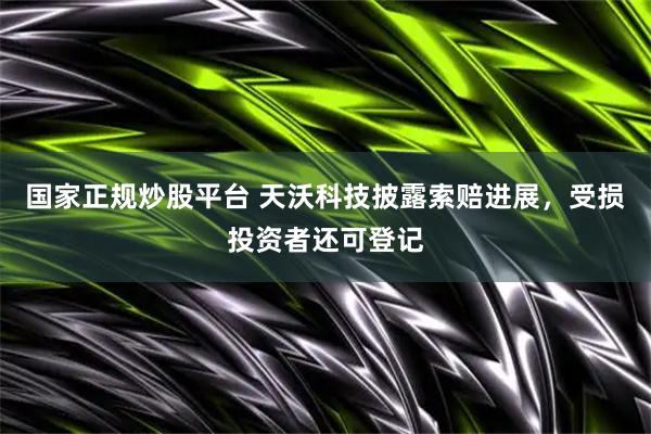 国家正规炒股平台 天沃科技披露索赔进展，受损投资者还可登记