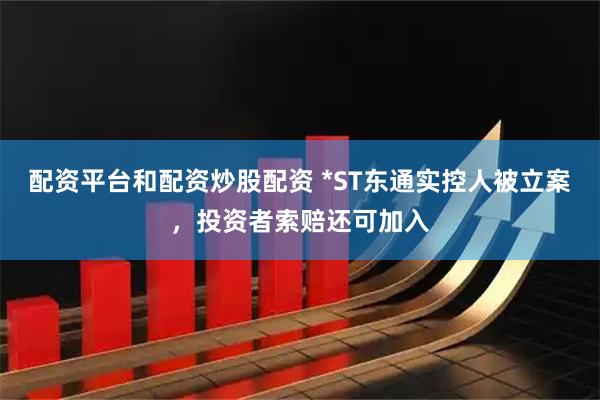 配资平台和配资炒股配资 *ST东通实控人被立案，投资者索赔还可加入