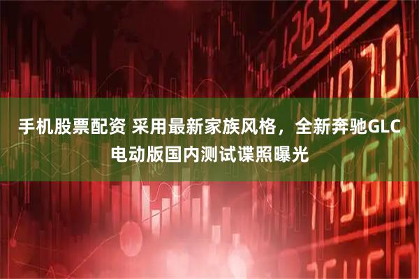 手机股票配资 采用最新家族风格，全新奔驰GLC电动版国内测试谍照曝光