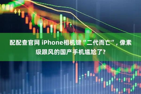 配配查官网 iPhone相机键“二代而亡”, 像素级跟风的国产手机尴尬了?