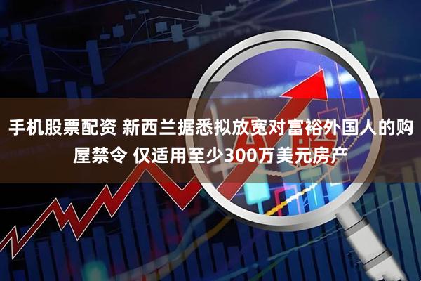 手机股票配资 新西兰据悉拟放宽对富裕外国人的购屋禁令 仅适用至少300万美元房产