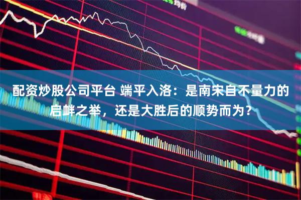 配资炒股公司平台 端平入洛：是南宋自不量力的启衅之举，还是大胜后的顺势而为？