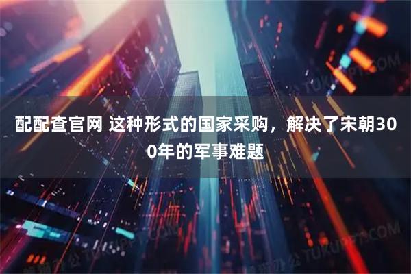 配配查官网 这种形式的国家采购，解决了宋朝300年的军事难题