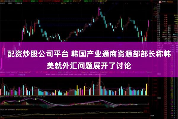 配资炒股公司平台 韩国产业通商资源部部长称韩美就外汇问题展开了讨论
