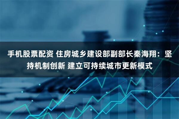 手机股票配资 住房城乡建设部副部长秦海翔：坚持机制创新 建立可持续城市更新模式