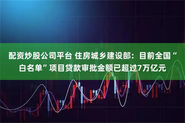 配资炒股公司平台 住房城乡建设部：目前全国“白名单”项目贷款审批金额已超过7万亿元
