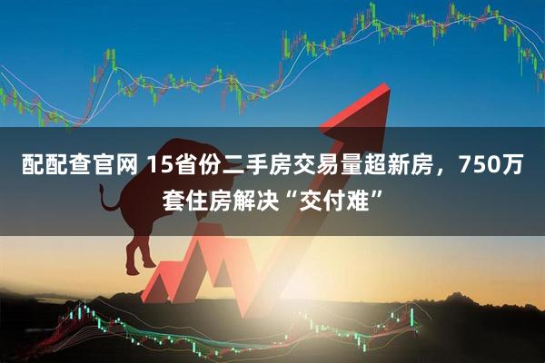 配配查官网 15省份二手房交易量超新房，750万套住房解决“交付难”