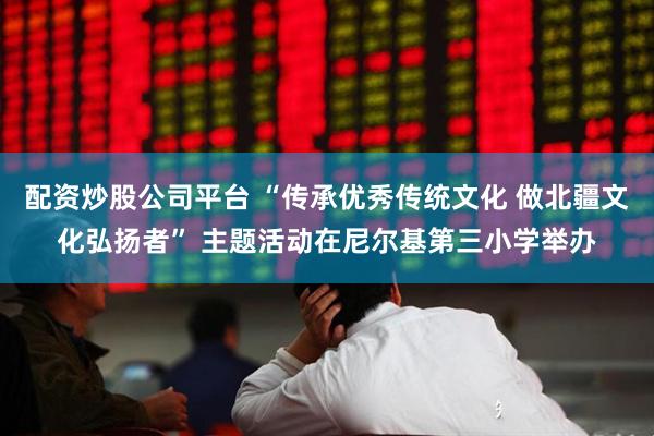 配资炒股公司平台 “传承优秀传统文化 做北疆文化弘扬者” 主题活动在尼尔基第三小学举办